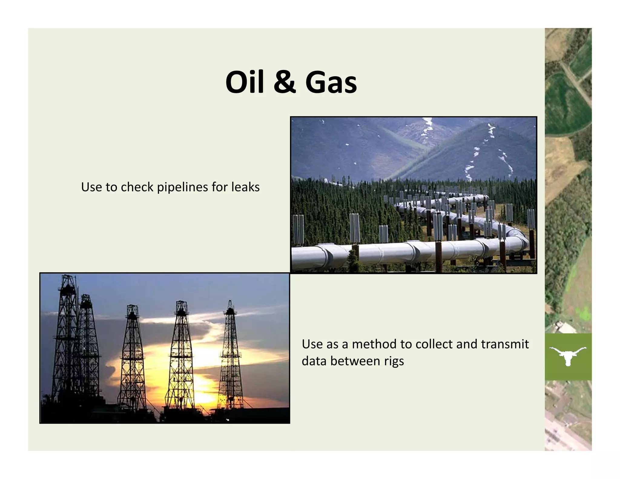 Oil & Gas

Use to check pipelines for leaks 




                                    Use as a method to collect and transmit 
                                    data between rigs
 