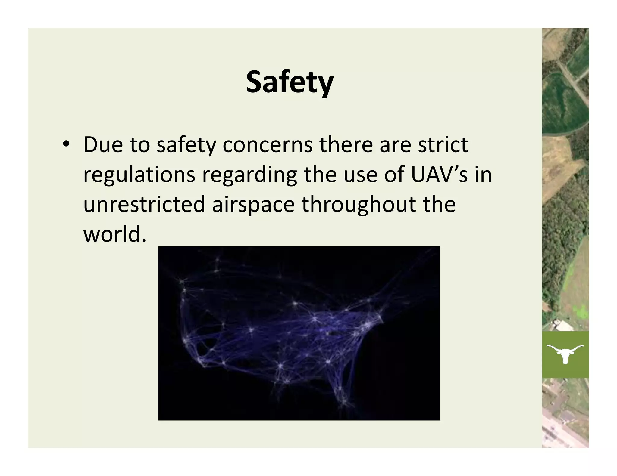 Safety
• Due to safety concerns there are strict 
  regulations regarding the use of UAV’s in 
  unrestricted airspace throughout the 
  world. 
 