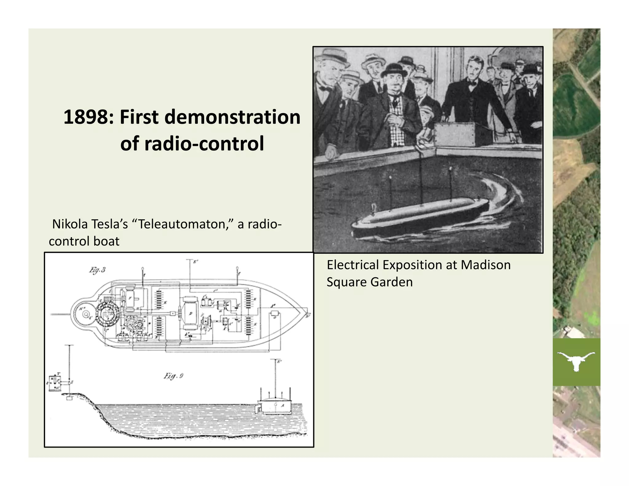 1898: First demonstration 
        of radio‐control 


 Nikola Tesla’s “Teleautomaton,” a radio‐
control boat 
                                            Electrical Exposition at Madison 
                                            Square Garden
 