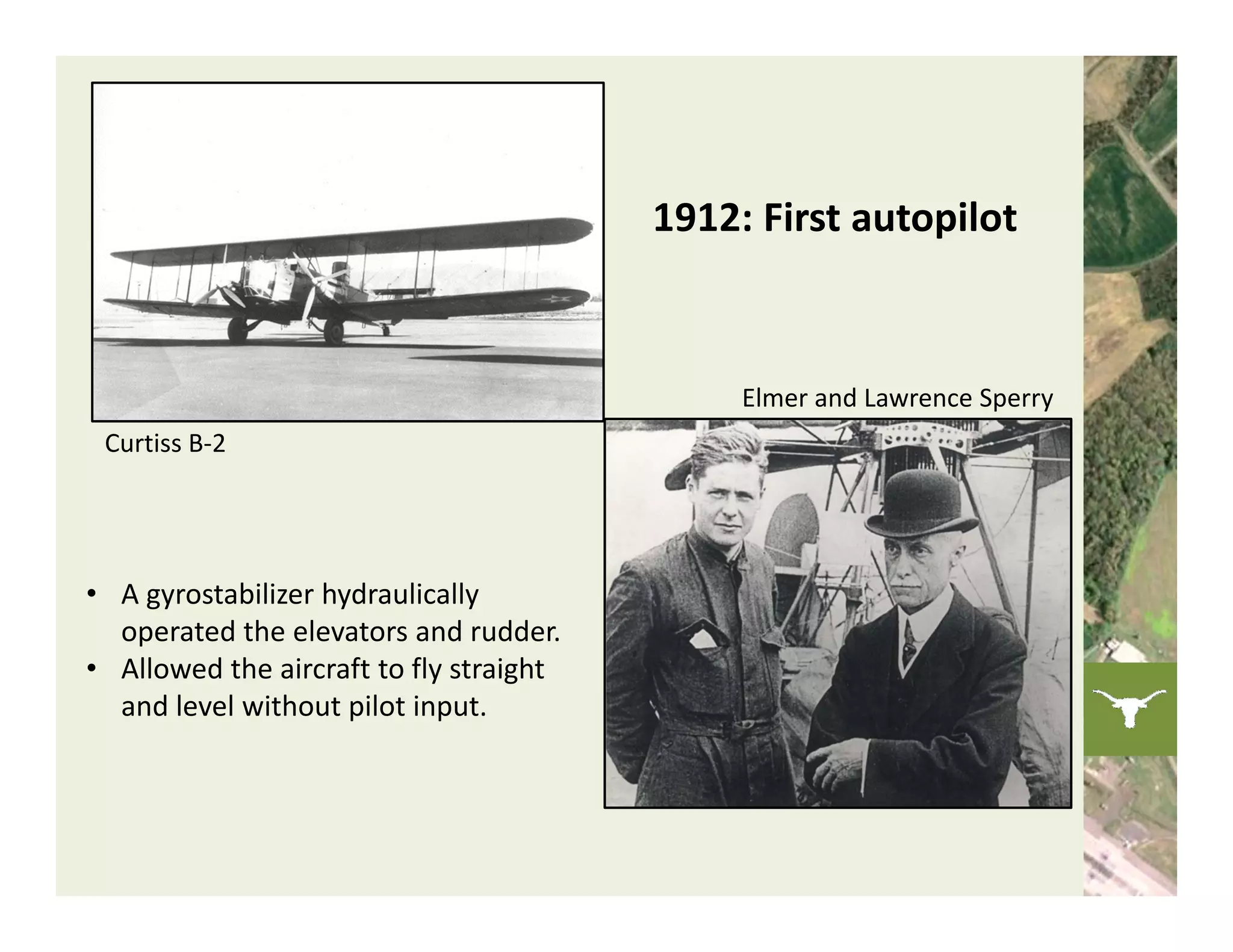 1912: First autopilot



                                               Elmer and Lawrence Sperry
 Curtiss B‐2




• A gyrostabilizer hydraulically 
  operated the elevators and rudder.
• Allowed the aircraft to fly straight 
  and level without pilot input.
 