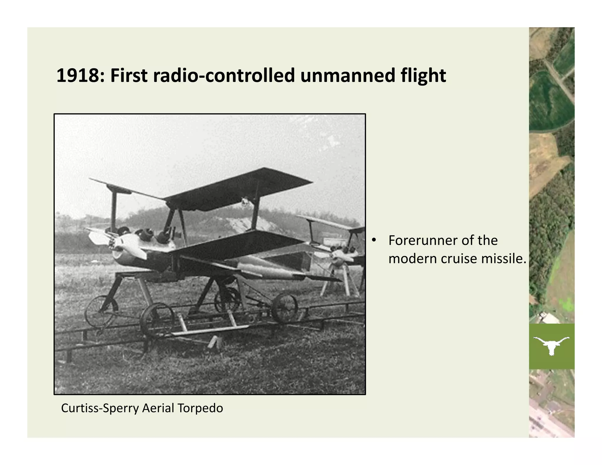 1918: First radio‐controlled unmanned flight




                                   • Forerunner of the 
                                     modern cruise missile. 




Curtiss‐Sperry Aerial Torpedo
 