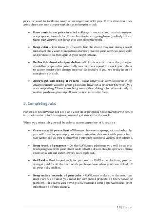 10 | P a g e
price or want to facilitate another arrangement with you. If this situation does
arise there are some important things to keep in mind:
 Have a minimum price in mind – Always have an absolute minimum you
are prepared to work for. If the client insistsongoing lower, politelyinform
them that you will not be able to complete the work.
 Keep calm – You know your worth, but the client may not always see it
initially.If they want to negotiatea lower price for your services,keep calm
and professionalthroughout your negotiations.
 Be flexibleabout whatyou deliver –If clients want to lower the price you
shouldbe preparedto potentiallynarrow the scopeof the work you deliver
to accommodate the change in price. Especially if you are really keen on
completing the job.
 Always get something in return – Don’t offer your services for nothing.
Always ensure you are getting paid and have set a price for the work you
are completing. There is nothing worse than doing a lot of work only to
realize you have given up all your valuable time for free.
5. Completing Jobs
Fantastic! Youhave landed a job and your killer proposalhas come up a winner. It
is time to enter into the engine room and get stuck into the work.
When you win a job you will be able to access a number of functions:
 Converse with your client – Whenyouhave wona proposal,undoubtedly,
you will have to open up your communication channels with your client.
UAVLance allows you to chat with your client across a variety of mediums.
 Keep track of progress – On the UAVLance platform, you will be able to
track progress with your client and tick off deliverables,keep track of time
spent on a job and submit work as completed.
 Get Paid – Most importantly for you, on the UAVLance platform, you can
also get paid for all the hard work you have done when you have ticked off
all your deliverables.
 Keep online records of your jobs – UAVLance make sure that you can
keep records of what you need for completed projects on the UAVLance
platform. This saves you having to fluff around with paperwork and print
informationoff incessantly.
 