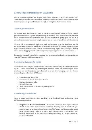 11 | P a g e
6. How to gain credibility on UAVLance
Not all freelance pilots are judged the same. Potential and future clients will
scrutinize your UAVLance feedback and reputation closely to ascertain whether
you are good enough and reliable enough to complete their valued work.
I. Gather great feedback
UAVLance uses feedback as a tool to moderate your performance. If you secure
great feedback, it is a great way to raise yourself to a level above the competition.
Your feedback is what potential and future clients will judge you on, so it is
absolutelyessentialyoudo everything youcan to earnyourself fantasticfeedback.
When a job is completed, both you and a client can provide feedback on the
performance of the other and leave commentsrelating to the work. It is important
if you receive feedback that you do not necessarily agree with, that you do not
enter into a slugging matchand keep your response professionalat all times.
Remember to think twice before asking for, or posting feedback, as it remains on
your UAVLance profile permanently.
II. Understandyour performance
UAVLance uses a range offeatures and functions to measure your performance as
a pilot. These tools offer a great insight into the skills and services you have
provided on previous jobs and also act as a great leveraging tool for future
proposals you submit on UAVLance.
 Reviews from past jobs
 Recommendations from past clients
 Ratings from past jobs
 Completionrate
 Skills assessment exams withpassing scores
 Portfolio
III. Handlingyour Feedback
Here is some quick advice for handling your feedback and enhancing your
UAVLance reputation.
 Request feedback without fail – Every time you complete a project for a
client, make sure you request feedback. Every piece of feedback you
receive isan opportunityto enhance your UAVLance rankings andimprove
your performance. Which in turn, will increase the likelihood of you
landing more work in the future and help your ability to charge a premium
for your services.
 