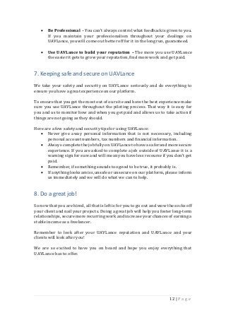 12 | P a g e
 Be Professional – You can’t always control what feedback is given to you.
If you maintain your professionalism throughout your dealings on
UAVLance, you will come out betteroff for it in the long run, guaranteed.
 Use UAVLance to build your reputation – The more you use UAVLance
the easierit gets to grow your reputation,find more work and get paid.
7. Keeping safe and secure on UAVLance
We take your safety and security on UAVLance seriously and do everything to
ensure you have a great experience on our platform.
To ensure that youget the most out of our site and have the best experience make
sure you use UAVLance throughout the piloting process. That way it is easy for
you and us to monitor how and when you get paid and allows us to take action if
things are not going as they should.
Here are a few safetyand securitytips for using UAVLance:
 Never give away personal information that is not necessary, including
personal account numbers, tax numbers and financial information.
 Always complete the job fully on UAVLance to have a saferandmore secure
experience. If you are asked to complete a job outside of UAVLance it is a
warning sign for sure and will meanyou have less recourse if you don’t get
paid.
 Remember, if something sounds too good to be true, it probably is.
 If anything looks amiss,unsafe or unsecure on our platform, please inform
us immediatelyand we will do what we can to help.
8. Do a great job!
So now that you are hired, all that is left is for you to go out and wow the socks off
your client and nail your projects. Doing a great job will help you fosterlong-term
relationships, secure more recurring work and increase yourchances of earning a
stable income as a freelancer.
Remember to look after your UAVLance reputation and UAVLance and your
clients will look after you!
We are so excited to have you on board and hope you enjoy everything that
UAVLance has to offer.
 
