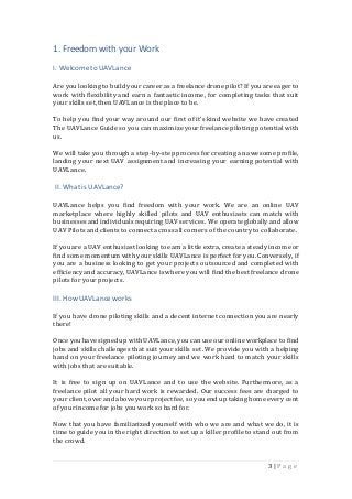 3 | P a g e
1. Freedom with your Work
I. Welcometo UAVLance
Are you looking to build your career as a freelance drone pilot? If youare eager to
work with flexibility and earn a fantastic income, for completing tasks that suit
your skills set,then UAVLance is the place to be.
To help you find your way around our first of it’s kind website we have created
The UAVLance Guide so you can maximize your freelance piloting potential with
us.
We will take you through a step-by-stepprocess for creating an awesome profile,
landing your next UAV assignment and increasing your earning potential with
UAVLance.
II. Whatis UAVLance?
UAVLance helps you find freedom with your work. We are an online UAV
marketplace where highly skilled pilots and UAV enthusiasts can match with
businessesandindividualsrequiring UAV services. We operate globally and allow
UAV Pilots and clients to connect across all corners of the country to collaborate.
If youare a UAV enthusiast looking to earn a little extra, create a steadyincome or
find some momentum with your skills UAVLance is perfect for you. Conversely, if
you are a business looking to get your projects outsourced and completed with
efficiencyand accuracy, UAVLance is where you will find the best freelance drone
pilots for your projects.
III. How UAVLanceworks
If you have drone piloting skills and a decent internet connection you are nearly
there!
Once youhave signedup withUAVLance, youcan use our online workplace to find
jobs and skills challenges that suit your skills set. We provide you with a helping
hand on your freelance piloting journey and we work hard to match your skills
with jobs that are suitable.
It is free to sign up on UAVLance and to use the website. Furthermore, as a
freelance pilot all your hard work is rewarded. Our success fees are charged to
your client,over andabove your project fee, so youend up taking home every cent
of your income for jobs you work so hard for.
Now that you have familiarized yourself with who we are and what we do, it is
time to guide you in the right directionto set up a killer profile to stand out from
the crowd.
 