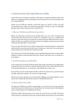 4 | P a g e
2. Stand out from the Crowd with your Profile
The hardest part of being a freelance UAV pilot is having the ability to get your
skills set recognized above and beyond every other pilot or service provider you
are competing with.
Think of your UAVLance profile as the front page of a book. If it does not look
interesting to the reader, no matter how good the content is, they are probably
going to put it down and move on to another one.
I. Tailor your UAVLanceprofileto suit yourniche.
When you describe yourself in your profile make sure you cater to the type of
clients and jobs that you want to land. For example, if you are a skilled UAV
inspector,describe how your inspectionorequipmentwill fulfill the needs ofyour
clients. Utilize your profile to demonstrate yourstrengths, show how you provide
solutions and add value to your client.
If you can get all of this across whilst being able to remain pleasant, cordial and
professional, you will stand out from the crowd and create your own uniqueness
about who you are, what you do and how you fly.
Also, take timeto do the little things:ensure spelling and grammarare impeccable;
display excellent communicationwith your clients; and show you can really be a
team player.
II. Be selective with your profilephoto
If you want to be an expert freelance pilot, then make sure that your profile photo
conveys that you are in fact an expert freelance pilot. This is the time that your
Facebookprofile picture, or emojicon can probably take a back seat.
Ensure that you have a head and shoulders shot that shows you in a professional,
friendly and expert manner. Or use your company logo
Whatever shot you decide on, it is betterthan nothing,as leaving it blank is a sure
way to turn off prospective clients and lose credibilityand trust.
III. Showeveryoneyour skills
To take your UAVLance profile a step further you need to convey to prospective
clients that you know what you are doing. There is no better way of showing this
than completing your UAV Skills Assessments.
UAVLance Skills Assessments are an array of tests that you can take that show
clients thatyou really know what youare doing.Skills showthat youare proficient
 