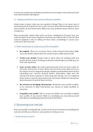 5 | P a g e
inyour area ofexpertiseand help youbuild an evenstronger caseto help you land
your next freelance piloting job.
IV. Displaya portfolio ofyour work and keep it updated.
Clients want to know what you are capable of doing. There is no easier way of
showing clients how good you are in your services niche than by keeping an up to
date portfolio of your finest work. Make sure your portfolio shows off your areas
of expertise.
Show prospective clients what work you have completed in the past, how you
achieved goals for previous employers and how you added value to the job. Rest
assured employers will be falling off their chair, scrambling to secure your
services for their next job.
V. Other helpfultips to makeyourprofileunbeatable
 Be original. There are so many clones on the internet these days. Make
sure your profile reflects the best versionof your skills and yourself.
 Verify your details. People want to know they are working with real
people andnot robots.Having yourdetails verifiedhelps you buildup your
trust and reputation.
 Cater to your niche. You won’t land many jobs if you try to be a jack-of-
all-trades and master of none. Make sure you hone your skills on one or
two drone servicescategoriesand get validationandfeedback there before
expanding your services horizon further. Remember, right now the
commercial drone industry is still young and having a lot of completed
drone jobs ina specific niche makes you extremelyvaluable for businesses
and consumers of need of those services.
 Be selective in divulging information. Remember your profile is public,
so be selective in what information you choose to make available to
everyone.
 Complete your profile. This is an easy one. Make sure you fully complete
your profile. If you haven’t filled in everything, you may find yourself
missing out on landing prospective jobs in the future.
3. Discovering your next job
Nowyourprofile isturning heads,it istimeto focus yourattentionon landing your
next job on UAVLance. Here are a few pointers to help you out:
I. Customizeyour search
 