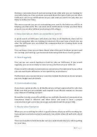 6 | P a g e
Having a customizedsearch and narrowing down what jobs you are looking for
can really help you. Once you have narrowed down the type of jobs you are after,
UAVLance can set up notifications for you and send you alerts for jobs that are
likely to tickle your fancy.
The more accurate you are at customizing your search, the better we will be at
helping you find work. We can send email notifications to help you find those
projects you are after without you having to lift a finger.
II. Keep close tabs on clients you would like to workfor
A quick search of UAVLance will show you that, in all likelihood, there will be
several companies who are looking to outsource the exact type of work you are
after. On UAVLance you can follow the companies that are creating those work
opportunities.
You can keep a close eye on these clients when they post freelance projects and
we can help you build up a professionalrelationshipwith these clients quicker.
III. Search regularly
You can use our search function to look for jobs on UAVLance. If you search
regularly, you are more likely to come across jobs that suit your skills set.
If yoursearchis alreadycustomized,youcannarrow orbroadenyour focusso that
you can search jobs with more or less specificity,as you desire.
Furthermore, you can narrow your searchto include the durationof your project,
pay rate, budget and job details.
IV. Communicationis key
If you have a great profile, in all likelihood you will get approached for jobs fast.
Make sure that you are available and respond in an efficient manner to increase
your chances of landing a project.
Remembertomake yourselfavailable acrossmultiple channels ofcommunication.
Sometimes email is effective and other times you need to have a proper
conversationto get across key messages andunderstand the project fully.
V. Hourlyrateor fixed price
When you are searching for jobs it is good to know what you will be working for.
Some projects are bettersuitedto anhourly rate,whilst othersfit well with a fixed
price.
There are benefits to bothbut make sure you understand what you will be getting
for your time.
 