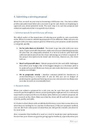 7 | P a g e
4. Submitting a winning proposal
Wow! You are well on your way to becoming a UAVLance star. You have a killer
profile and understand what jobs you want to go for and clients are beginning to
approach you about potential work. The next step is to nail the proposal and
submit an applicationthat is too good to turn down.
I. Submitproposalsfor workthat you will enjoy
We talked earlier of the importance of tailoring your profile to suit a particular
niche. When it comes to submitting proposals it is no different. Make sure you are
going for jobs you enjoy and are good at. Otherwise, your projects could turn into
a real grind, quickly.
 Go for jobs that are detailed - You want to go into jobs with your eyes
open.To give yourselfa headstart,make sure youare submittingproposals
for jobs that are adequately detailed. It is best to look for jobs that hold
sufficient informationfrom the client informing you of what is required. If
the project description lacks detail and direction, chances are, the client
will too.
 Don’t sell yourself short - Submit proposals for jobs and skills challenges
that reflect your budget. One of the biggest dangers as a freelance pilot is
to undersell yourself. Make sure that youselect jobs that mirror your skills
and pay accordingly.
 Fit in proposals wisely - Another common pitfall for freelancers is
overcommitting to certain jobs. If you do this you are in danger of
producing low qualityand burning out as your stress levels rise. Make sure
you take on work at a sustainable level.
II. Research clients
When you submit a proposal for a job, you can be sure that your client will
researchyou thoroughlyto ensure youare gettingthe right person. It is extremely
importantto reciprocate thisas a freelance pilot. Before you submita proposal, do
your research on the client. Make sure that the client will fit well with your style
of work, quality and skills.
It is better to find clients with established job history so you have some idea as to
what they are looking for in a worker. Furthermore, if they are payment verified,
you can also have some peace of mind that you will get the rewards you deserve
for your work.
Also, remember that feedback is used as a tool to moderate your performance.
Ensure that your clients are goodat giving regular feedback, especially when you
 