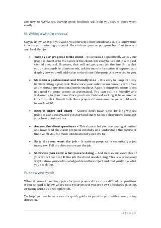 8 | P a g e
are new to UAVLance. Having great feedback will help you secure more work
easily.
III. Writinga winningproposal
So youknow what job you want, you know the client inside and out, it is now time
to write your winning proposal. Here is how you can put your best foot forward
and land that job:
 Tailor your proposal to the client – It is crucial to specificallywrite your
proposal to cater to the needs of the client. It is easyto just put in a copied,
clichéd proposal. However, that will not get you over the line. Show that
you understandthe clients needs,ask for more informationifrequired and
displayhow you will add value to the client ifthe project is awardedto you.
 Maintain a professional and friendly tone - It is easy to jump into lazy
habits writing a proposal. Make sure your submissionremains error free
and maintains professionalism throughout.Again, being professionaldoes
not need to come across as automated. You can still be friendly and
welcoming in your tone. Once you have finished writing it have another
look through it. Does it look like a proposal from someone you would want
to work with?
 Keep it short and sharp – Clients don’t have time for long-winded
proposals and essays.Keepit short and sharp to keep theirinterestand get
your best points across.
 Answer the client questions – This shows that you are paying attention
and have read the client proposal carefully and understand the nature of
their work. Ask for more informationif you have to.
 State that you want the job – A written proposal is essentially a job
interview. Tell the client you want the job.
 Showcase you know what you are doing – Add in relevant examples of
your work that best fit the job the client needs doing. This is a great, easy
way to showyouare knowledgeable onthe subject and that you know what
you are doing.
IV. Know your worth
When it comes to setting a price for your proposal it can be a difficult proposition.
It can be hard to know where to set your price if you are new to freelance piloting,
or facing a unique or complex job.
To help you we have created a quick guide to provide you with some pricing
direction.
 