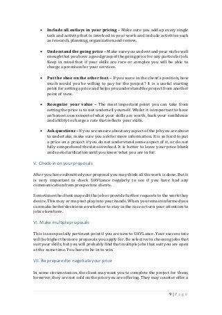 9 | P a g e
 Include all outlays in your pricing – Make sure you add up every single
task and activity that is involved in your work and include activities such
as research,planning, organization and review.
 Understand the going price – Make sure you understand your niche well
enoughthat youhave a goodgraspof the going price for any particular job.
Keep in mind that if your skills are rare or complex you will be able to
charge a premium for your services.
 Put the shoe on the other foot – If you were in the client’s position,how
much would you be willing to pay for the project? It is a useful starting
point forsetting a price and helps youunderstandthe project from another
point of view.
 Recognize your value – The most important point you can take from
setting the price is to not undersell yourself. Whilst it is important to have
an honest assessment of what your skills are worth, back your confidence
and ability to charge a rate that reflects your skills.
 Ask questions – If youare unsure aboutanyaspect ofthe job youare about
to undertake, make sure you ask for more information.It is so hard to put
a price on a project if you do not understand some aspect of it, or do not
fully comprehend the data involved. It is better to leave your price blank
and seek clarification until you know what you are in for.
V. Check-in on your proposals
After you have submittedyour proposal you maythink all the work is done. But it
is very important to check UAVLance regularly to see if you have had any
communicationfrom prospective clients.
Sometimestheclient mayedit the job orprovide further requeststo the work they
desire.This may or maynot play into your hands. When youremain informedyou
can make betterdecisions onwhether to stay in the race or turn your attentionto
jobs elsewhere.
VI. Make multipleproposals
This is anespeciallypertinent pointif youare new to UAVLance. Your successrate
will be higher the more proposals you apply for. Be selective in choosing jobs that
suit your skills, but you will probably findthat multiple jobs that suit youare open
at the same time.You have to be in to win.
VII. Be preparedto negotiateyourprice
In some circumstances,the client maywant you to complete the project for them;
however, they are not sold on the price you are offering. Theymay counter offer a
 