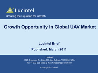 Creating the Equation for Growth

Growth Opportunity in Global UAV Market

Lucintel Brief
Published: March 2011
Lucintel
1320 Greenway Dr., Suite 870, Las Colinas, TX 75038, USA.
Tel: +1-972-636-5056, E-mail: helpdesk@lucintel.com
Copyright © Lucintel

Creating the Equation for Growth

 