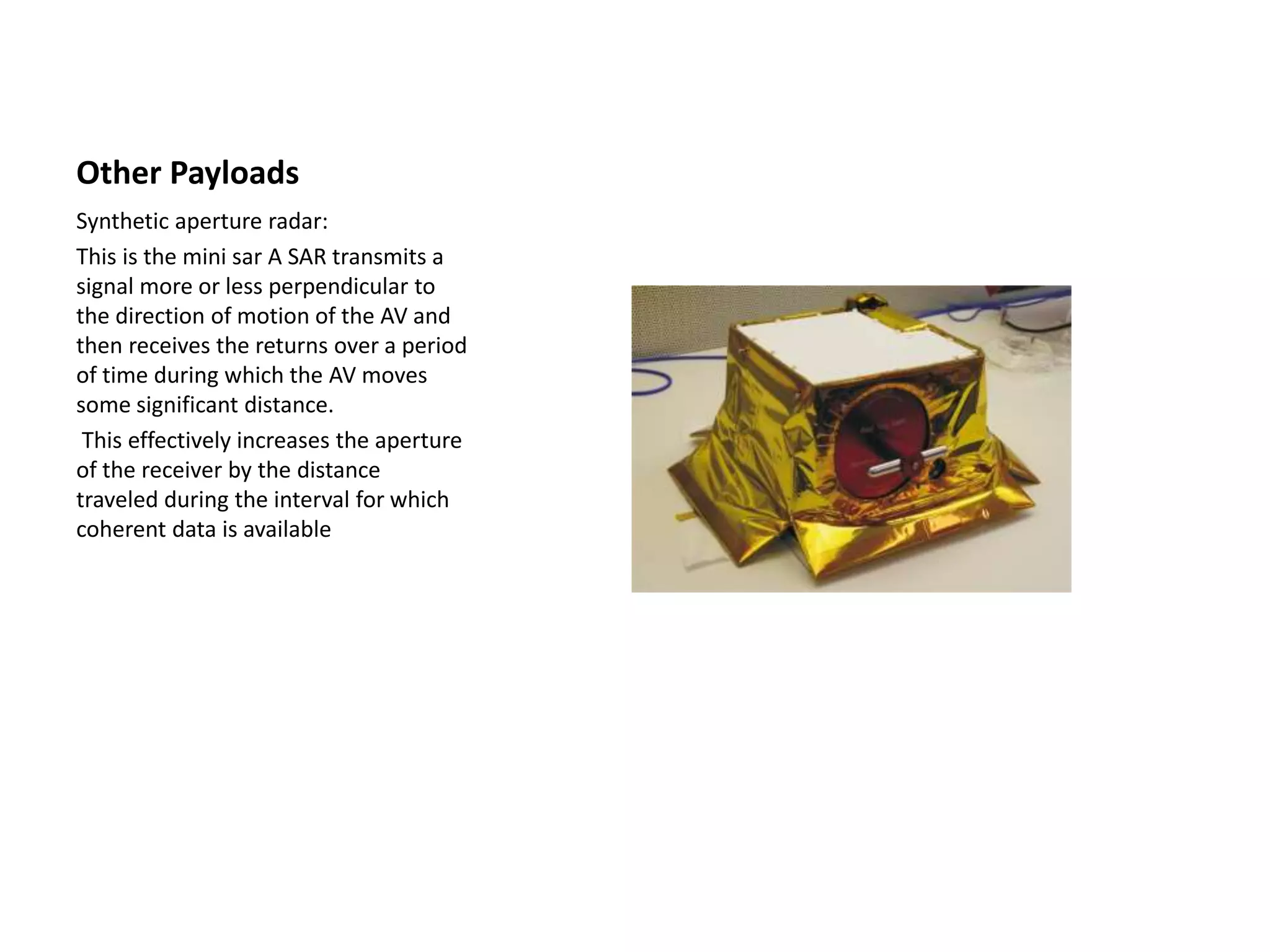 Other Payloads
Synthetic aperture radar:
This is the mini sar A SAR transmits a
signal more or less perpendicular to
the direction of motion of the AV and
then receives the returns over a period
of time during which the AV moves
some significant distance.
This effectively increases the aperture
of the receiver by the distance
traveled during the interval for which
coherent data is available
 