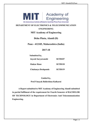 MIT Alandi(D),Pune
Page | 1
DEPARTMENT OF ELECTRONICS & TELECOMMUNICATION
ENGINEERING
MIT Academy of Engineering
Dehu Phata, Alandi (D)
Pune - 412105, Maharashtra (India)
2017-18
Submitted by,
Jayesh Suryawanshi SETB107
Omkar Rane SETB118
Chaitanya Deshpande SETB119
Guided by,
Prof.Vinayak Balkrishna Kulkarni
A Report submitted to MIT Academy of Engineering Alandi submitted
in partial fulfilment of the requirement for Fourth Semester of BACHELOR
OF TECHNOLOGY in Department of Electronics And Telecommunication
Engineering.
 