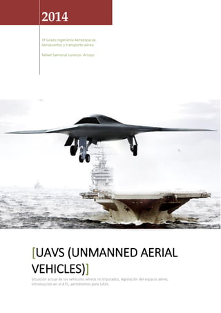 2014
3º Grado Ingeniería Aeroespacial,
Aeropuertos y transporte aéreo
Rafael Salmoral Lorenzo- Arroyo
[UAVS (UNMANNED AERIAL
VEHICLES)]
Situación actual de los vehículos aéreos no tripulados, legislación del espacio aéreo,
introducción en el ATC, aeródromos para UAVs.
 