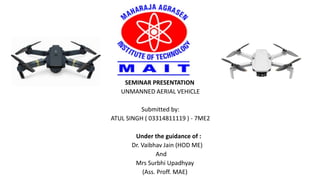 SEMINAR PRESENTATION
UNMANNED AERIAL VEHICLE
Submitted by:
ATUL SINGH ( 03314811119 ) - 7ME2
Under the guidance of :
Dr. Vaibhav Jain (HOD ME)
And
Mrs Surbhi Upadhyay
(Ass. Proff. MAE)
 