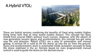 4.Hybrid VTOL:
These are hybrid versions combining the benefits of Fixed wing models (higher
flying time) with that of rotor based models (hover). This concept has been
tested from around 1960’s without much success. However, with the advent of
new generation sensors (gyros and accelerometers), this concept has got some
new life and direction. Hybrid VTOL’s are a play of automation and manual
gliding. A vertical lift is used to lift the drone up into the air from the ground.
Gyros and accelerometers work in automated mode (autopilot concept) to keep
the drone stabilized in the air. Remote based (or even programmed) manual
control is used to guide the drone on the desired course.
 