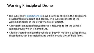 Working Principle of Drone
• The subject of Fluid dynamics plays a significant role in the design and
development of aircraft and drones. This subject consists of the
working principle of the aerodynamics of aircraft.
• A sufficient amount of upward force is required to lift the vehicle
against gravity which is named Lift.
• A force created to move the vehicle or body in motion is called thrust.
These forces can be studied using the kinematic laws of fluid flows.
 