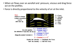 • When air flows over an aerofoil and pressure, viscous and drag force
act on the profiles.
• Force is directly proportional to the velocity of air at the inlet.
 