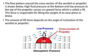 • The flow pattern around the cross-section of the aerofoil or propeller
is shown below. High fluid pressure at the bottom and low pressure at
the top of the propeller causes an upward force which is called a lift.
This force is responsible for lifting the weight of an aero-plane or
drone.
• The amount of lift force depends on the angle of inclination of the
aerofoil or propeller.
 