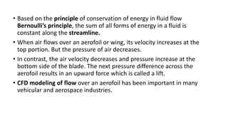 • Based on the principle of conservation of energy in fluid flow
Bernoulli’s principle, the sum of all forms of energy in a fluid is
constant along the streamline.
• When air flows over an aerofoil or wing, its velocity increases at the
top portion. But the pressure of air decreases.
• In contrast, the air velocity decreases and pressure increase at the
bottom side of the blade. The next pressure difference across the
aerofoil results in an upward force which is called a lift.
• CFD modeling of flow over an aerofoil has been important in many
vehicular and aerospace industries.
 