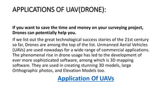 APPLICATIONS OF UAV(DRONE):
If you want to save the time and money on your surveying project,
Drones can potentially help you.
If we list out the great technological success stories of the 21st century
so far, Drones are among the top of the list. Unmanned Aerial Vehicles
(UAVs) are used nowadays for a wide range of commercial applications.
The phenomenal rise in drone usage has led to the development of
ever more sophisticated software, among which is 3D mapping
software. They are used in creating stunning 3D models, large
Orthographic photos, and Elevation Models too.
Application Of UAVs
 