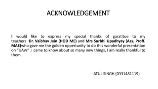 ACKNOWLEDGEMENT
I would like to express my special thanks of garatitue to my
teachers Dr. Vaibhav Jain (HOD ME) and Mrs Surbhi Upadhyay (Ass. Proff.
MAE)who gave me the golden oppertunity to do this wonderful presentation
on “UAVs” .I came to know about so many new things, I am really thankful to
them .
ATUL SINGH (0331481119)
 