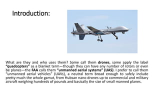 Introduction:
What are they and who uses them? Some call them drones, some apply the label
“quadcopters” as a blanket term—though they can have any number of rotors or even
be planes—the FAA calls them “unmanned aerial systems” (UAS). I prefer to call them
“unmanned aerial vehicles” (UAVs), a neutral term broad enough to safely include
pretty much the whole gamut, from Hubsan nano drones up to commercial and military
aircraft weighing hundreds of pounds and basically the size of small manned planes.
 