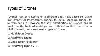 Types of Drones:
“Drones” can be classified on a different basis – say based on ‘usage‘
like Drones for Photography, Drones for aerial Mapping, Drones for
Surveillance etc. However, the best classification of ‘Drones’ can be
made on the basis of aerial platforms. Based on the type of aerial
platform used, there are 4 major types of drones.
1.Multi Rotor Drones
2.Fixed Wing Drones
3.Single Rotor Helicopter
4.Fixed Wing Hybrid VTOL
 