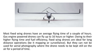 Most fixed wing drones have an average flying time of a couple of hours.
Gas engine powered drones can fly up to 16 hours or higher. Owing to their
higher flying time and fuel efficiency, fixed wing drones are ideal for long
distance operations (be it mapping or surveillance). But they can not be
used for aerial photography where the drone needs to be kept still on the
air for a period of time.
 