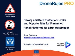 Fly respectfully
consider privacy
Fly safely
follow flight safety rules
Fly responsibly
be insured
Privacy and Data Protection: Limits
and Opportunities for Unmanned
Aerial Platforms for Earth Observation
Anna Donovan
Anna.Donovan@trilateralresearch.com
Brussels, 13 September 2018
 