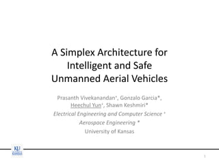 A Simplex Architecture for
Intelligent and Safe
Unmanned Aerial Vehicles
Prasanth Vivekanandan+, Gonzalo Garcia*,
Heechul Yun+, Shawn Keshmiri*
Electrical Engineering and Computer Science +
Aerospace Engineering *
University of Kansas
1
 