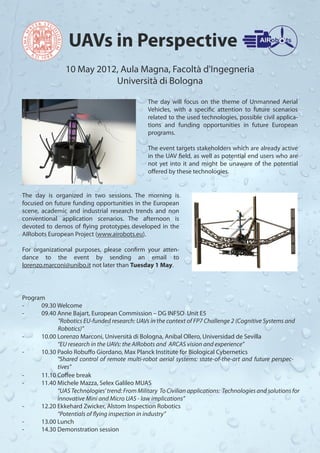 UAVs in Perspective
                10 May 2012, Aula Magna, Facoltà d'Ingegneria
                           Università di Bologna

                                                The day will focus on the theme of Unmanned Aerial
                                                Vehicles, with a specific attention to future scenarios
                                                related to the used technologies, possible civil applica-
                                                tions and funding opportunities in future European
                                                programs.

                                                 The event targets stakeholders which are already active
                                                 in the UAV field, as well as potential end users who are
                                                 not yet into it and might be unaware of the potential
                                                 offered by these technologies.


The day is organized in two sessions. The morning is
focused on future funding opportunities in the European
scene, academic and industrial research trends and non
conventional application scenarios. The afternoon is
devoted to demos of flying prototypes developed in the
AIRobots European Project (www.airobots.eu).

For organizational purposes, please confirm your atten-
dance to the event by sending an email to
lorenzo.marconi@unibo.it not later than Tuesday 1 May.




Program
-     09.30 Welcome
-     09.40 Anne Bajart, European Commission – DG INFSO Unit E5
            "Robotics EU-funded research: UAVs in the context of FP7 Challenge 2 (Cognitive Systems and
            Robotics)"
-     10.00 Lorenzo Marconi, Università di Bologna, Anibal Ollero, Universidad de Sevilla
            “EU research in the UAVs: the AIRobots and ARCAS vision and experience”
-     10.30 Paolo Robuffo Giordano, Max Planck Institute for Biological Cybernetics
            "Shared control of remote multi-robot aerial systems: state-of-the-art and future perspec-
            tives"
-     11.10 Coffee break
-     11.40 Michele Mazza, Selex Galileo MUAS
            “UAS Technologies' trend: From Military To Civilian applications: Technologies and solutions for
            innovative Mini and Micro UAS - law implications”
-     12.20 Ekkehard Zwicker, Alstom Inspection Robotics
            “Potentials of flying inspection in industry”
-     13.00 Lunch
-     14.30 Demonstration session
 
