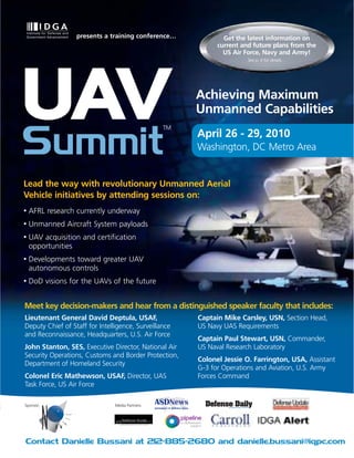 presents a training conference…              Get the latest information on
                                                             current and future plans from the
                                                               US Air Force, Navy and Army!
                                                                       See p. 4 for details…




UAV                                               TM
                                                       Achieving Maximum
                                                       Unmanned Capabilities


Summit                                                 April 26 - 29, 2010
                                                       Washington, DC Metro Area


Lead the way with revolutionary Unmanned Aerial
Vehicle initiatives by attending sessions on:
•   AFRL research currently underway
•   Unmanned Aircraft System payloads
•   UAV acquisition and certification
    opportunities
•   Developments toward greater UAV
    autonomous controls
•   DoD visions for the UAVs of the future


Meet key decision-makers and hear from a distinguished speaker faculty that includes:
Lieutenant General David Deptula, USAF,                Captain Mike Carsley, USN, Section Head,
Deputy Chief of Staff for Intelligence, Surveillance   US Navy UAS Requirements
and Reconnaissance, Headquarters, U.S. Air Force
                                                       Captain Paul Stewart, USN, Commander,
John Stanton, SES, Executive Director, National Air    US Naval Research Laboratory
Security Operations, Customs and Border Protection,
                                                       Colonel Jessie O. Farrington, USA, Assistant
Department of Homeland Security
                                                       G-3 for Operations and Aviation, U.S. Army
Colonel Eric Mathewson, USAF, Director, UAS            Forces Command
Task Force, US Air Force

Sponsor:                        Media Partners:




Contact Danielle Bussani at 212-885-2680 and danielle.bussani@iqpc.com
 