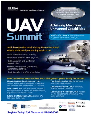 presents a training conference…              Get the latest information on
                                                             current and future plans from the
                                                               US Air Force, Navy and Army!
                                                                         See p. 4 for details…




UAV                                              TM
                                                       Achieving Maximum
                                                       Unmanned Capabilities


Summit                                                 April 26 - 29, 2010 • Sheraton Premiere
                                                       at Tysons Corner Hotel, Vienna, VA




Lead the way with revolutionary Unmanned Aerial
Vehicle initiatives by attending sessions on:
•   AFRL research currently underway
•   Unmanned Aircraft System payloads
•   UAV acquisition and certification
    opportunities
•   Developments toward greater UAV
    autonomous controls
•   DoD visions for the UAVs of the future


Meet key decision-makers and hear from a distinguished speaker faculty that includes:
Lieutenant General David Deptula, USAF,                Captain Mike Carsley, USN, Section Head,
Deputy Chief of Staff for Intelligence, Surveillance   US Navy UAS Requirements
and Reconnaissance, Headquarters, U.S. Air Force
                                                       Captain Paul Stewart, USN, Commander,
John Stanton, SES, Executive Director, National Air    US Naval Research Laboratory
Security Operations, Customs and Border Protection,
                                                       Colonel Jessie O. Farrington, USA, Assistant
Department of Homeland Security
                                                       G-3 for Operations and Aviation, U.S. Army
Colonel Eric Mathewson, USAF, Director, UAS            Forces Command
Task Force, US Air Force

                                                                 Media Partners:
Sponsor:




Register Today! Call Thomas at 416-597-4707
 