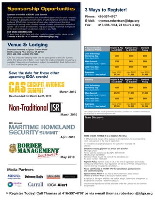 Sponsorship Opportunities                                                             3 Ways to Register!
Sponsor or exhibit at IDGA’s UAV Summit
IDGA sponsorships and exhibits are an excellent opportunity for your company          Phone: 416-597-4707
to showcase its products and services to a highly targeted, senior-level military
audience. IDGA helps companies achieve sales, marketing and branding
                                                                                      E-Mail: thomas.robertson@idga.org
objectives by setting aside a limited number of event sponsorships and exhibit        Fax:    416-598-7934, 24 hours a day
spaces – all of which are tailored to help your company maximize its exposure
at the event and reach key decision-makers in your field.
FOR MORE INFORMATION
To learn more about these and other marketing opportunities, please contact
Thomas at 416-597-4707 thomas.robertson@idga.org



Venue & Lodging                                                                       * Government &                        Register & Pay Register & Pay                  Standard
Sheraton Premiere at Tysons Corner Hotel                                              Academia Pricing                       by 3/5/2010    by 4/2/2010                     Pricing
8661 Leesburg Pike, Vienna, VA 22182
(703) 448-1234 or (800) 572-7666                                                      UAV Technology
                                                                                      Workshop Day                                 $500                  $500                 $500
IQPC has a reduced sleeping room rate for participants of the UAV Summit              (Mon April 26th)
2010. The group rate of $207++ per night, for single and double occupancy, is
available 3 days prior and post event (subject to availability). Book before April    Main Summit                                  $799                  $899                 $999
14, 2010 to secure this group rate.                                                   (Tues-Wed April 27-28th)
                                                                                      UAV Focus Day                                $500                  $500                 $500
                                                                                      (Thurs April 29th)
                                                                                      Superpass                                (save $700)           (save $600)          (save $500)
    Save the date for these other                                                     (all 4 days) – best value!                 $1,299                $1,399               $1,499
    upcoming IDGA events!
                                                                                      Industry                              Register & Pay Register & Pay                  Standard




    CAS
                                                                                                                             by 3/5/2010    by 4/2/2010                     Pricing

                       COCKPIT AVIONICS                                               UAV Technology
                                                                                      Workshop Day                                 $650                  $650                 $650

                       SUMMIT
                                           TM

                                                                                      (Mon April 26th)
                                     March 2010                                       Main Summit                                 $1,299                $1,399               $1,499
    Rescheduled for March 24-25, 2010                                                 (Tues-Wed April 27-28th)
                                                                                      UAV Focus Day                                $650                  $650                 $650
                                                                                      (Thurs April 29th)
                                                                                      Superpass                                (save $700)           (save $600)          (save $500)
                                                                                      (all 4 days) – best value!                 $1,999                $2,099               $2,199

                                                                                     *This category does NOT include government contractors; contractors are considered civilian/industry
                                                                                     for the purpose of determining registration fees.
                                                                 March 2010
                                                                                      Team Discounts
                                                                                                   Number of Attendees                                   Savings of:
    8th Annual                                                                                           3 to 4                                             10%


    MARITIME HOMELAND
                                                                                                       5 or more                                            15%

                                                                                      Discounts apply to registrations submitted together, at the same time. Cannot be combined with


    SECURITY SUMMIT                                         TM
                                                                                      any other discount.


                                                                                     MAKE CHECKS PAYABLE IN U.S. DOLLARS TO: IDGA
                                                                 April 2010          A $99 processing charge will be assessed to all registrations not accompanied by
                                                                                     credit card payment at the time of registration.
                                                                                     * CT residents or people employed in the state of CT must add 6%
                                                                                     sales tax.
                                                                                     Details for making payment via EFT or wire transfer:
                                                                                     JPMorgan Chase
                                                                                     Penton Learning Systems LLC dba IQPC: 957-097239
                                                                                     ABA/Routing #: 021000021
                                                                 May 2010            Reference: Please include the name of the attendee(s) and
                                                                                     the event number: 10666.004
                                                                                     Payment Policy: Payment is due in full at the time of registration and includes
                                                                                     lunches and refreshments. Your registration will not be confirmed until payment is
                                                                                     received and may be subject to cancellation.
                                                                                     Please call Thomas at 416-597-4707 for cancellation, postponement
Media Partners                                                                       and substitution policy
                                                                                     Special Dietary Needs: If you have a dietary restriction, please contact
                                                                                     Thomas at 416-597-4707 to discuss your specific needs.
                                                                                     ©2009 IDGA. All Rights Reserved. The format, design, content and arrangement of
                                                                                     this brochure constitute a trademark of IDGA.
                                                                                     Unauthorized reproduction will be actionable under the Lanham Act and common
                                                                                     law principles.



6   Register Today! Call Thomas at 416-597-4707 or via e-mail thomas.robertson@idga.org
 