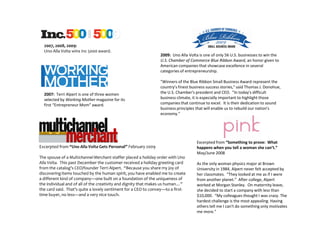 2007, 2008, 2009:
  Uno Alla Volta wins Inc 5000 award.
                                                                2009: Uno Alla Volta is one of only 56 U.S. businesses to win the
                                                                U.S. Chamber of Commerce Blue Ribbon Award, an honor given to
                                                                American companies that showcase excellence in several
                                                                categories of entrepreneurship.

                                                                "Winners of the Blue Ribbon Small Business Award represent the
                                                                country's finest business success stories," said Thomas J. Donohue,
  2007: Terri Alpert is one of three women                      the U.S. Chamber's president and CEO. "In today's difficult
  selected by Working Mother magazine for its                   business climate, it is especially important to highlight those
  first “Entrepreneur Mom” award.                               companies that continue to excel. It is their dedication to sound
                                                                business principles that will enable us to rebuild our nation's
                                                                economy."




                                                                                    Excerpted from “Something to prove: What
Excerpted from “Uno Alla Volta Gets Personal” February 2009                         happens when you tell a woman she can’t.”
                                                                                    May/June 2008
The spouse of a Multichannel Merchant staffer placed a holiday order with Uno
Alla Volta. This past December the customer received a holiday greeting card        As the only woman physics major at Brown
from the catalog’s CEO/founder Terri Alpert. “Because you share my joy of           University in 1984, Alpert never felt accepted by
discovering items touched by the human spirit, you have enabled me to create        her classmates. “They looked at me as if I were
a different kind of company—one built on a foundation of the uniqueness of          from another planet.” After college, Alpert
the individual and of all of the creativity and dignity that makes us human…”       worked at Morgan Stanley. On maternity leave,
the card said. That’s quite a lovely sentiment for a CEO to convey—to a first-      she decided to start a company with less than
time buyer, no less—and a very nice touch.                                          $10,000. “My colleagues thought I was crazy. The
                                                                                    hardest challenge is the most appealing. Having
                                                                                    others tell me I can't do something only motivates
                                                                                    me more."
 