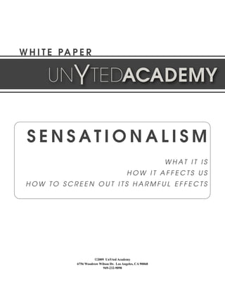 W H I T E PA P E R

       UNYTEDACADEMY


 SENSATIONALISM
                                                              W H AT I T I S
                                             HOW IT AFFECTS US
 HOW TO SCREEN OUT ITS HARMFUL EFFECTS




                        ©2009 UnYted Academy
              6756 Woodrow Wilson Dr. Los Angeles, CA 90068
                             949-232-9098
 