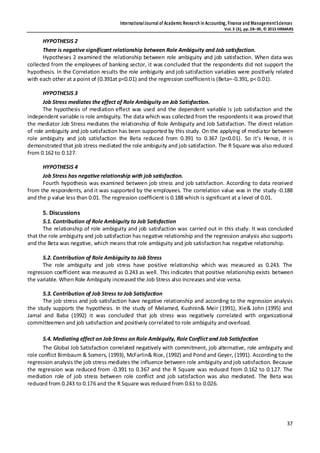 InternationalJournal of Academic Research in Accounting, Finance and ManagementSciences
Vol.3 (3), pp.28–39, © 2013 HRMARS
37
HYPOTHESIS 2
There is negative significant relationship between Role Ambiguity and Job satisfaction.
Hypotheses 2 examined the relationship between role ambiguity and job satisfaction. When data was
collected from the employees of banking sector, it was concluded that the respondents did not support the
hypothesis. In the Correlation results the role ambiguity and job satisfaction variables were positively related
with each other at a point of (0.391at p<0.01) and the regression coefficientis (Beta=-0.391, p< 0.01).
HYPOTHESIS 3
Job Stress mediates the effect of Role Ambiguity on Job Satisfaction.
The hypothesis of mediation effect was used and the dependent variable is job satisfaction and the
independent variable is role ambiguity. The data which was collected from the respondents it was proved that
the mediator Job Stress mediates the relationship of Role Ambiguity and Job Satisfaction. The direct relation
of role ambiguity and job satisfaction has been supported by this study. On the applying of mediator between
role ambiguity and job satisfaction the Beta reduced from 0.391 to 0.367 (p<0.01). So it’s Hence, it is
demonstrated that job stress mediated the role ambiguity and job satisfaction. The R Square was also reduced
from 0.162 to 0.127.
HYPOTHESIS 4
Job Stress has negative relationship with job satisfaction.
Fourth hypothesis was examined between job stress and job satisfaction. According to data received
from the respondents, and it was supported by the employees. The correlation value was in the study -0.188
and the p value less than 0.01. The regression coefficient is 0.188 which is significant at a level of 0.01.
5. Discussions
5.1. Contribution of Role Ambiguity to Job Satisfaction
The relationship of role ambiguity and job satisfaction was carried out in this study. It was concluded
that the role ambiguity and job satisfaction has negative relationship and the regression analysis also supports
and the Beta was negative, which means that role ambiguity and job satisfaction has negative relationship.
5.2. Contribution of Role Ambiguity to Job Stress
The role ambiguity and job stress have positive relationship which was measured as 0.243. The
regression coefficient was measured as 0.243 as well. This indicates that positive relationship exists between
the variable. When Role Ambiguity increased the Job Stress also increases and vice versa.
5.3. Contribution of Job Stress to Job Satisfaction
The job stress and job satisfaction have negative relationship and according to the regression analysis
the study supports the hypothesis. In the study of Melamed, Kushnin& Meir (1991), Xie& John (1995) and
Jamal and Baba (1992) it was concluded that job stress was negatively correlated with organizational
committeemen and job satisfaction and positively correlated to role ambiguity and overload.
5.4. Mediating effect on Job Stress on Role Ambiguity, Role Conflict and Job Satisfaction
The Global Job Satisfaction correlated negatively with commitment, job alternative, role ambiguity and
role conflict Birnbaum & Somers, (1993), McFarlin& Rice, (1992) and Pond and Geyer, (1991). According to the
regression analysis the job stress mediates the influence between role ambiguity andjob satisfaction. Because
the regression was reduced from -0.391 to 0.367 and the R Square was reduced from 0.162 to 0.127. The
mediation role of job stress between role conflict and job satisfaction was also mediated. The Beta was
reduced from 0.243 to 0.176 and the R Square was reduced from 0.61 to 0.026.
 