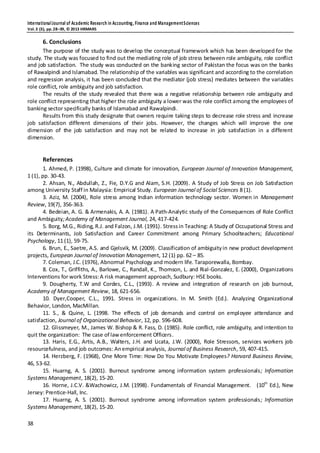 InternationalJournal of Academic Research in Accounting, Finance and ManagementSciences
Vol.3 (3), pp.28–39, © 2013 HRMARS
38
6. Conclusions
The purpose of the study was to develop the conceptual framework which has been developed for the
study. The study was focused to find out the mediating role of job stress between role ambiguity, role conflict
and job satisfaction. The study was conducted on the banking sector of Pakistan the focus was on the banks
of Rawalpindi and Islamabad. The relationship of the variables was significant and according to the correlation
and regression analysis, it has been concluded that the mediator (job stress) mediates between the variables
role conflict, role ambiguity and job satisfaction.
The results of the study revealed that there was a negative relationship between role ambiguity and
role conflict representing that higher the role ambiguity a lower was the role conflict among the employees of
banking sector specifically banks of Islamabad and Rawalpindi.
Results from this study designate that owners require taking steps to decrease role stress and increase
job satisfaction different dimensions of their jobs. However, the changes which will improve the one
dimension of the job satisfaction and may not be related to increase in job satisfaction in a different
dimension.
References
1. Ahmed, P. (1998), Culture and climate for innovation, European Journal of Innovation Management,
1 (1), pp. 30-43.
2. Ahsan, N., Abdullah, Z., Fie, D.Y.G and Alam, S.H. (2009). A Study of Job Stress on Job Satisfaction
among University Staff in Malaysia: Empirical Study. European Journal of Social Sciences 8 (1).
3. Aziz, M. (2004), Role stress among Indian information technology sector. Women in Management
Review, 19(7), 356-363.
4. Bedeian, A. G. & Armenakis, A. A. (1981). A Path-Analytic study of the Consequences of Role Conflict
and Ambiguity;Academy of Management Journal, 24, 417-424.
5. Borg, M.G., Riding, R.J. and Falzon, J.M. (1991). Stressin Teaching: A Study of Occupational Stress and
its Determinants, Job Satisfaction and Career Commitment among Primary Schoolteachers; Educational
Psychology, 11 (1), 59-75.
6. Brun, E., Saetre, A.S. and Gjelsvik, M. (2009). Classification of ambiguityin new product development
projects, European Journal of Innovation Management, 12 (1) pp. 62 – 85.
7. Coleman, J.C. (1976), Abnormal Psychology and modern life. Taraporewalla, Bombay.
8. Cox, T., Griffiths, A., Barlowe, C., Randall, K., Thomson, L. and Rial-Gonzalez, E. (2000), Organizations
Interventions for work Stress:A risk management approach, Sudbury: HSE books.
9. Dougherty, T.W and Cordes, C.L., (1993). A review and integration of research on job burnout,
Academy of Management Review, 18, 621-656.
10. Dyer,Cooper, C.L., 1991. Stress in organizations. In M. Smith (Ed.). Analyzing Organizational
Behavior, London, MacMillan.
11. S., & Quine, L. (1998. The effects of job demands and control on employee attendance and
satisfaction, Journal of Organizational Behavior, 12, pp. 596-608.
12. Glissmeyer, M., James W. Bishop & R. Fass, D. (1985). Role conflict, role ambiguity, and intention to
quit the organization: The case of lawenforcement Officers.
13. Haris, E.G., Artis, A.B., Walters, J.H. and Licata, J.W. (2000), Role Stressors, services workers job
resourcefulness, and job outcomes: Anempirical analysis, Journal of Business Research, 59, 407-415.
14. Herzberg, F. (1968), One More Time: How Do You Motivate Employees? Harvard Business Review,
46, 53-62.
15. Huarng, A. S. (2001). Burnout syndrome among information system professionals; Information
Systems Management, 18(2), 15-20.
16. Horne, J.C.V. &Wachowicz, J.M. (1998). Fundamentals of Financial Management. (10th
Ed.), New
Jersey: Prentice-Hall, Inc.
17. Huarng, A. S. (2001). Burnout syndrome among information system professionals; Information
Systems Management, 18(2), 15-20.
 