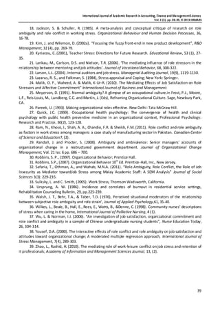 InternationalJournal of Academic Research in Accounting, Finance and ManagementSciences
Vol.3 (3), pp.28–39, © 2013 HRMARS
39
18. Jackson, S. & Schuller, R. (1985). A meta‐analysis and conceptual critique of research on role
ambiguity and role conflict in working stress. Organizational Behaviour and Human Decision Processes, 36,
16‐78.
19. Kim, J. and Wilemon, D. (2002a). “Focusing the fuzzy front-end in new product development”, R&D
Management, 32 (4), pp. 269-79.
20. Kyriacou, C. (2001), Teacher Stress: Directions for Future Research. Educational Review, 53 (1), 27-
35.
21. Lankau, M., Carlson, D.S. and Nielson, T.R. (2006). ‘The mediating influence of role stressors in the
relationship between mentoring and job attitudes’. Journal of Vocational Behavior, 68, 308-322.
22. Larson, L.L. (2004). Internal auditors and job stress. Managerial Auditing Journal, 19(9), 1119-1130.
23. Lazarus, R. S., and Folkman, S. (1984), Stress appraisal and Coping; New York: Springer.
24. Malik, O. F., Waheed, A. & Malik, K-Ur-R. (2010). The Mediating Effects of Job Satisfaction on Role
Stressors and Affective Commitment” International Journal of Business and Management.
25. Meyerson, D. (1991). Normal ambiguity? A glimpse of an occupational culture.in Frost, P.J., Moore,
L.F., Reis Louis, M., Lundberg, C.C. and Martin, J. (Eds), Reframing Organizational Culture. Sage,Newbury Park,
CA.
26. Pareek, U. (1993). Making organizational roles effective. New Delhi: Tata McGraw Hill.
27. Quick, J.C. (1999). Occupational health psychology: The convergence of health and clinical
psychology with public health preventive medicine in an organizational context, Professional Psychology:
Research and Practice, 30(2), 123-128.
28. Ram, N., Khoso, I., Shah, A. A., Chandio, F.R. & Sheikh, F.M. (2011). Role conflict and role ambiguity
as factors in work stress among managers: a case study of manufacturing sector in Pakistan. Canadian Center
of Science and Education7,(2).
29. Randall, J. and Procter, S. (2008). Ambiguity and ambivalence: Senior managers' accounts of
organizational change in a restructured government department. Journal of Organizational Change
Management, Vol. 21 Iss: 6 pp. 686 – 700.
30. Robbins, S. P.,(1997). Organizational Behavior; Prentice Hall.
31. Robbins, S.P., (2007). Organizational Behavior 10th
Ed. Prentice-Hall, Inc., New Jersey.
32. Safaria, T., Othman, A., and Wahab, M.N.A. (2011). “Role Ambiguity, Role Conflict, the Role of Job
Insecurity as Mediator towardJob Stress among Malay Academic Staff: A SEM Analysis” Journal of Social
Sciences 3(3): 229-235.
33. Sulksky, L. and C. Smith, (2005). Work Stress, Thomson Wadsworth, California.
34. Ursprung, A. W. (1986). Incidence and correlates of burnout in residential service settings,
Rehabilitation Counseling Bulletin, 29, pp.225-239.
35. Walsh, J. T., Behr, T.A., & Taber, T.D. (1976), Perceived situational moderators of the relationship
between subjective role ambiguity and role strain’, Journal of Applied Psychology,61, 35-40.
36. Wilkes, L., Beale, B., Hall, E., Rees, E., Watts, B., &Denne, C. (1998). Community nurses’ descriptions
of stress when caring in the home, International Journal of Palliative Nursing, 4 (1).
37. Wu, L. & Norman, I.J. (2006). “An investigation of job satisfaction, organizational commitment and
role conflict and ambiguity in a sample of Chinese undergraduate nursing students”, Nurse Education Today,
26, 304-314.
38. Yousef, D.A. (2000). The interactive effects of role conflict and role ambiguity on job satisfaction and
attitudes toward organizational change; A moderated multiple regression approach, International Journal of
Stress Management, 7(4), 289-303.
39. Zhao, L., Rashid, H. (2010). The mediating role of work-leisure conflict on job stress and retention of
it professionals; Academy of Information and Management Sciences Journal, 13, (2).
 