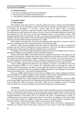 InternationalJournal of Academic Research in Accounting, Finance and ManagementSciences
Vol.3 (3), pp.28–39, © 2013 HRMARS
30
1.3.. Research questions
I. How does role ambiguity influence the job satisfaction?
II. How does job stress influence the job satisfaction?
III. Does job stress mediate the relationship between role ambiguity and job satisfaction?
2. Literature review
2.1. Role ambiguity
Role ambiguity arises when roles for a particular position are unclear, uncertain and poorly-defined.
Performers deviate on role anticipations, not due to role conflict but because role expectations are unclear.
For example, job description is a list that a person might use for general tasks, or functions,
and responsibilities of a position. It may often include to whom the position reports, specifications such as
the qualifications or skills needed by the person in the job. If these are not properly discussed or mention so
role ambiguity will arise. The put up, as look likes noticeable its label, it is very difficult to define. Role
ambiguity originates when the individuals not have a clear dimension and definition of the role which are
expected from them (expectations), and requirements/procedures/methods which are necessary for the
completion of tasks related to their jobs (Glissmeyeret al., 1985).
Role Ambiguity is also defined as “the absence of satisfactory information which is required in order for
persons to accomplish their role in a satisfactory manner” (Zhao & Rashid, 2010).
Meyerson, (1991) says that ambiguity could exist inside the organization and also it is possible that
ambiguity may exist inside the individuals own cultural experience. In the same way different individuals in
the organization can also experience different ambiguity types at unusual times.
The Bedeian and Armenakis (1981) identified four dimensions of the role ambiguity which are goal or
expectation ambiguity, process ambiguity, priority and behavior ambiguity.
Randall and Procter (2008) recommended that the employees of servants of civil service and the
employees of private sector managers were drawn on the experience of their previous to infer the changes
they experienced, different perceived ambiguity between rhetoric and reality. Each of the group comes to
term with ambiguity by interpreting the change in meaning for the purpose to fit with their expectancies of
transform, otherwise, in one case, do not reconcile the transform which then becomes a point of conflict.
Ahmed (1998) suggested that without the role ambiguity, innovation is very difficult for the New
Product Development (NPD), so in this condition the organization needs to encourage the culture for
innovation and the organization must able to operate under the situation of ambiguity and the managers
must be able to accept and handle. Kim and Wilemon (2002) stated that it is very important to recognize the
nature of uncertainty for the New Product Development (NPD).
Brun et al., (2009) stated that there are two types of ambiguity one is subject ambiguity and other is
resource ambiguity. The subject ambiguity consists of product, market, process and organizational resources
while in the resource ambiguity multiplicity, novelty, validity and reliability are included.
The study of Walsh et al., (1976), Dougherty and Cordes (1993), Cooper (1991), Dyer and Quine, (1998),
and Ursprung, (1986) found that when the individual lacks the information there will be role ambiguity. In the
study of Muchinsky, (1997) and Jackson and Schuler, (1985) that role ambiguity will lead to negative
outcomes which such as anxiety, helplessness and confusion and depression among employees.
2.2. Job stress
Job stress occurs when the individual doesn’t have the skills and abilities to perform the job effectively,
when he is not given the proper training or some necessary resources have not been given to perform the job
or when he is confronted with conflicting job demands (Waheed, & Malik, 2010). If stress is not handled and
managed effectively, it accumulates with in an individual. Job stress is multidimensional in nature i.e.
workload pressure, time pressure, performance pressure, role conflict, role ambiguity, work family conflict
etc. In the study of Ahsan et al. (2009) the job stress consists of workload pressure, management role,
homework interface, relationship with others, performance pressure and role ambiguity.
Rapid change increases the workforce pressure to perform better and enhance competitiveness.
Individual has to perform and do multi tasks to keep one self up to date to match with development in
 