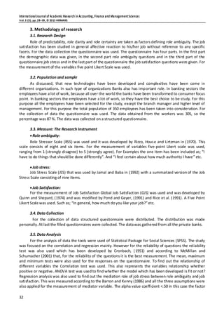 InternationalJournal of Academic Research in Accounting, Finance and ManagementSciences
Vol.3 (3), pp.28–39, © 2013 HRMARS
32
3. Methodology of research
3.1. Research Design
Role of predictability, role clarity and role certainty are taken as factors defining role ambiguity. The job
satisfaction has been studied in general affective reaction to his/her job without reference to any specific
facets. For the data collection the questionnaire was used. The questionnaire has four parts. In the first part
the demographic data was given, in the second part role ambiguity questions and in the third part of the
questionnaire job stress andin the last part of the questionnaire the job satisfaction questions were given. For
the measurement of the variables five point Likert Scale was used.
3.2. Population and sample
As discussed, that new technologies have been developed and complexities have been come in
different organizations. In such type of organizations Banks also has important role. In banking sectors the
employees have a lot of work, because all over the world the banks have been transformed to consumer focus
point. In banking sectors the employees have a lot of work, so they have the best choice to be study. For this
purpose all the employees have been selected for the study, except the branch manager and higher level of
management. For this purpose the total population of 350 employees has been taken into consideration. For
the collection of data the questionnaire was used. The data obtained from the workers was 305, so the
percentage was 87 %. The data was collected on a structured questionnaire.
3.3. Measure: The Research Instrument
Role ambiguity:
Role Stressor Scale (RSS) was used and it was developed by Rizzo, House and Lirtzman in (1970). This
scale consists of eight and six items. For the measurement of variables five-point Likert scale was used,
ranging from 1 (strongly disagree) to 5 (strongly agree). For Examples the one item has been included as; “I
have to do things that should be done differently”. And “I feel certain about how much authority I have” etc.
Job stress:
Job Stress Scale (JSS) that was used by Jamal and Baba in (1992) with a summarized version of the Job
Stress Scale consisting of nine items.
Job Satisfaction:
For the measurement of Job Satisfaction Global Job Satisfaction (GJS) was used and was developed by
Quinn and Shepard, (1974) and was modified by Pond and Geyer, (1991) and Rice et al. (1991). A Five Point
Likert Scale was used. Such as; “In general, how much doyou like your job?”etc.
3.4. Data Collection
For the collection of data structured questionnaire were distributed. The distribution was made
personally. At last the filled questionnaires were collected. The datawas gathered from all the private banks.
3.5. Data Analysis
For the analysis of data the tools were used of Statistical Package for Social Sciences (SPSS). The study
was focused on the correlation and regression mainly. However for the reliability of questions the reliability
test was also used which has been developed by Cronbach, (1951) and according to McMillan and
Schumacher (2001) that, for the reliability of the questions it is the best measurement. The mean, maximum
and minimum tests were also used for the responses on the questionnaire. To find out the relationship of
different variables the Correlation test was used. This also represents the variables relationship whether
positive or negative. ANOVA test was used to find whether the model which has been developed is fit or not?
Regression analysis was also used to find out the mediation role of job stress between role ambiguity and job
satisfaction. This was measured according to the Barron and Kenny (1986) and all the three assumptions were
also applied for the measurement of mediator variable. The alpha value coefficient <.50 in this case the factor
 