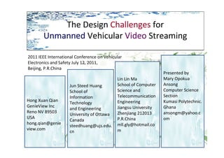 The Design Challenges for
Unmanned Vehicular Video Streaming
The Design Challenges for
Unmanned Vehicular Video Streaming
Hong Xuan Qian
GenieView Inc
Reno NV 89503
USA
hong.qian@genie
view.com
Jun Steed Huang
School of
Information
Technology
and Engineering
University of Ottawa
Canada
steedhuang@ujs.edu.
cn
Lin Lin Ma
School of Computer
Science and
Telecommunication
Engineering
Jiangsu University
Zhenjiang 212013
P.R.China
mll.gly@hotmail.co
m
Presented by
Mary Opokua
Ansong
Computer Science
Section
Kumasi Polytechnic.
Ghana
ansongm@yahoo.c
om
2011 IEEE International Conference on Vehicular
Electronics and Safety July 12, 2011,
Beijing, P.R.China
 