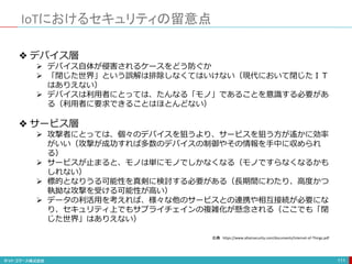 IoTにおけるセキュリティの留意点
111
❖ デバイス層
 デバイス自体が侵害されるケースをどう防ぐか
 「閉じた世界」という誤解は排除しなくてはいけない（現代において閉じたＩＴ
はありえない）
 デバイスは利用者にとっては、たんなる「モノ」であることを意識する必要があ
る（利用者に要求できることはほとんどない）
❖ サービス層
 攻撃者にとっては、個々のデバイスを狙うより、サービスを狙う方が遙かに効率
がいい（攻撃が成功すれば多数のデバイスの制御やその情報を手中に収められ
る）
 サービスが止まると、モノは単にモノでしかなくなる（モノですらなくなるかも
しれない）
 標的となりうる可能性を真剣に検討する必要がある（長期間にわたり、高度かつ
執拗な攻撃を受ける可能性が高い）
 データの利活用を考えれば、様々な他のサービスとの連携や相互接続が必要にな
り、セキュリティ上でもサプライチェインの複雑化が懸念される（ここでも「閉
じた世界」はありえない）
出典 https://www.altairsecurity.com/documents/Internet-of-Things.pdf
 