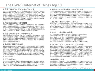 The OWASP Internet of Things Top 10
112
1.安全でないウェブインターフェース
アカウントリストの漏洩、ロックアウト機構の欠如、ユーザのクレデンシャル
情報が弱い場合、ウェブインターフェースは安全とは言えません。特に、内部
ネットワークのユーザのみが使用すると考えられているウェブインターフェー
スの多くは安全性が低くなっています。 しかし、内部ユーザからの脅威は外部
ユーザからの脅威に相当する危険性があります。ウェブインターフェースの問
題は、XSSなどの脆弱性を特定できる自動テストツールを活用しながら手作業
で確かめていくことで容易に見つけることができます。
2.欠陥のある認証・認可機構
パスワードが脆弱で、しかもその保護が不十分である場合、認証・認可機構に
欠陥が生じます。内部ネットワークのユーザのみが使用し、外部ネットワーク
のユーザからはアクセスされないことを前提としている場合、ほとんどのイン
ターフェースにこのような欠陥が見られます。認証・認可機構の問題の多くは、
自動テストツールでも、手作業でも容易に見つけることができます。
3.安全でないネットワークサービス
安全でないネットワークサービスは、バッファオーバーフロー攻撃や、ユーザ
がデバイスを使えなくするサービス妨害(DoS)攻撃の影響を受けやすくなりま
す。また、他ユーザに対するDoS攻撃では、安全でないネットワークサービス
を悪用されることがあります。ポートスキャンやファジングツールで検知する
ことで、安全性を確認できます。
4.通信路の暗号化の欠如
通信の暗号化を行わないと、LANやインターネットで通信されるデータを誰か
らでも見られるようになります。LANのトラフィックは内部の限られた人にし
か見られないため通信路の暗号化が不要だと考える人もいるでしょうが、ワイ
ヤレスネットワークでは、設定の不備があれば誰にでもトラフィックを見られ
るようになります。この問題の多くは、ネットワークトラフィック上で、実際
に読めるデータを調べることで容易に見つけることができます。また自動化
ツールでSSLやTLSのような常識的な暗号化通信が適切に実装されているかを
調べることができます。
5.プライバシー
プライバシーの問題は、収集した個人情報の保護が適切でない場合に発生しま
す。デバイスのセットアップ時にユーザから収集するデータを分析することで、
プライバシーの問題を検知できます。また、自動化ツールでパターンを特定し
て検索することで、個人情報や機微情報の収集状況を確認できます。
6.安全でないクラウドインターフェース
ユーザの認証情報やアカウントリストを推測しやすい場合、クラウドインター
フェースは安全とはいえません。クラウドインターフェースへの接続内容をレ
ビューし、その通信がSSL接続を用いているかどうか、さらにパスワードリ
セット機構がアカウントの有効性を見せて結果的にアカウントのリスト化につ
ながってしまうものとなっていないかなどを確認することにより、安全性を確
認することができます。
7.弱いモバイルインターフェース
推測しやすいユーザ認証情報やアカウントリストを取得可能である場合、モバ
イルインターフェースは安全とはいえません。ワイヤレスネットワークへの接
続やSSL接続の有無、パスワードリセット機構がアカウントリスト作成につな
がるかどうかなどを確認することでモバイルインターフェースの安全性を確認
できます。
8.セキュリティ設定の不備
セキュリティ設定の不備は、ユーザにデバイスのセキュリティ設定に
ついてのスキルがないか、不足している場合に生じます。
また、ウェブインターフェースの設定画面で、緻密なアクセス権限の
設定ができない場合、たとえば強力なパスワードの使用を必須に
することができない場合などにも生じます。手動で設定画面を
レビューし、これらのオプションの存在を調べることで確認できます。
9.ソフトウェア・ファームウェアの問題
更新できないデバイスは、それ自体がセキュリティ欠陥です。デバイスに脆弱
性が発見されたら、そのデバイスは更新できなければなりません。また、肝心
のソフトウェアやファームウェアのアップデートの配信において、ネットワー
ク接続が保護されていない場合も安全とは言えません。また、ソフトウェアや
ファームウェアに認証情報など機微情報がハードコーディングされている場合
も安全ではありません。この問題を発見するには、アップデート時のトラッ
フィックをチェックしたり、バイナリエディタなどを使いアップデートファイ
ルそのものに関心を誘う情報が含まれていないかを分析します。
10.物理的な問題
攻撃者がデバイスを取り外すことで、記録媒体や、そこに保存されているデー
タにアクセスできる場合、物理的な脆弱性が存在すると言えます。また、USB
など外部ポートが設定やメンテナンス用の機能としてアクセスできる場合にも、
物理的なセキュリティの問題になります。
https://www.owasp.org/index.php/OWASP_Internet_of_Things_Top_Ten_Project
 