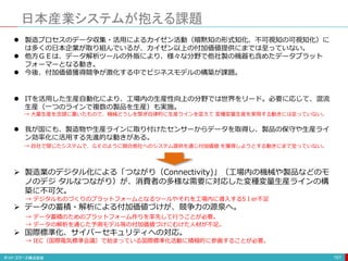 日本産業システムが抱える課題
151
 製造プロセスのデータ収集・活用によるカイゼン活動（暗黙知の形式知化、不可視知の可視知化）に
は多くの日本企業が取り組んでいるが、カイゼン以上の付加価値提供にまでは至っていない。
 他方ＧＥは、データ解析ツールの外販により、様々な分野で他社製の機器も含めたデータプラット
フォーマーとなる動き。
 今後、付加価値獲得競争が激化する中でビジネスモデルの構築が課題。
 ITを活用した生産自動化により、工場内の生産性向上の分野では世界をリード。必要に応じて、混流
生産（一つのラインで複数の製品を生産）も実施。
→ 大量生産を念頭に置いたもので、機械どうしを繋ぎ自律的に生産ラインを変えて 変種変量生産を実現する動きには至っていない。
 我が国にも、製造物や生産ラインに取り付けたセンサーからデータを取得し、製品の保守や生産ライ
ン効率化に活用する先進的な動きがある。
→ 自社で閉じたシステムで、ＧＥのように競合他社へのシステム提供を通じ付加価値 を獲得しようとする動きにまで至っていない。
 製造業のデジタル化による「つながり（Connectivity)」（工場内の機械や製品などのモ
ノのデジ タルなつながり）が、消費者の多様な需要に対応した変種変量生産ラインの構
築に不可欠。
→ デジタルものづくりのプラットフォームとなるツールやそれを工場内に導入するSＩer不足
 データの蓄積・解析による付加価値づけが、競争力の源泉へ。
→ データ蓄積のためのプラットフォーム作りを率先して行うことが必要。
→ データの解析を通じた予測モデル等の付加価値づけにむけた人材が不足。
 国際標準化、サイバーセキュリティへの対応。
→ IEC（国際電気標準会議）で始まっている国際標準化活動に積極的に参画することが必要。
 