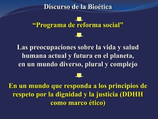 Discurso de la Bioética
“Programa de reforma social”
Las preocupaciones sobre la vida y salud
humana actual y futura en el planeta,
en un mundo diverso, plural y complejo
En un mundo que responda a los principios de
respeto por la dignidad y la justicia (DDHH
como marco ético)
 