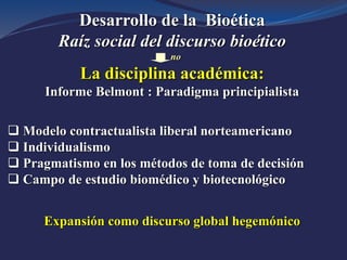 Desarrollo de la Bioética
Raíz social del discurso bioético
no
La disciplina académica:
Informe Belmont : Paradigma principialista
 Modelo contractualista liberal norteamericano
 Individualismo
 Pragmatismo en los métodos de toma de decisión
 Campo de estudio biomédico y biotecnológico
Expansión como discurso global hegemónico
 