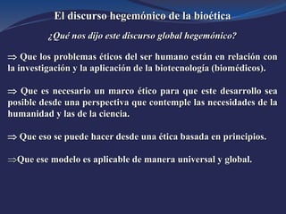 El discurso hegemónico de la bioética
¿Qué nos dijo este discurso global hegemónico?
 Que los problemas éticos del ser humano están en relación con
la investigación y la aplicación de la biotecnología (biomédicos).
 Que es necesario un marco ético para que este desarrollo sea
posible desde una perspectiva que contemple las necesidades de la
humanidad y las de la ciencia.
 Que eso se puede hacer desde una ética basada en principios.
Que ese modelo es aplicable de manera universal y global.
 